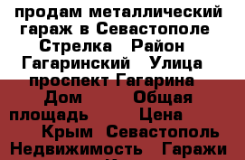 продам металлический гараж в Севастополе, Стрелка › Район ­ Гагаринский › Улица ­ проспект Гагарина › Дом ­ 52 › Общая площадь ­ 22 › Цена ­ 50 000 - Крым, Севастополь Недвижимость » Гаражи   . Крым